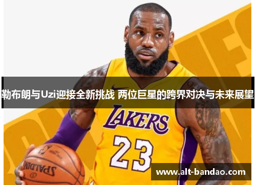 勒布朗与Uzi迎接全新挑战 两位巨星的跨界对决与未来展望