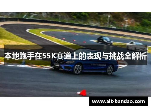 本地跑手在55K赛道上的表现与挑战全解析