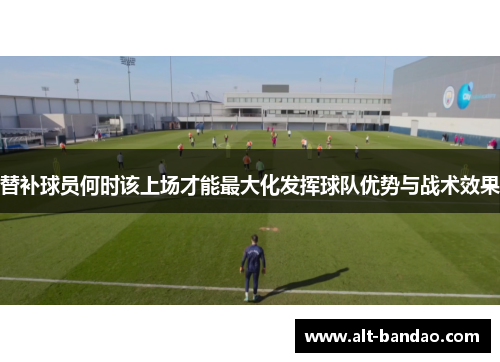 替补球员何时该上场才能最大化发挥球队优势与战术效果