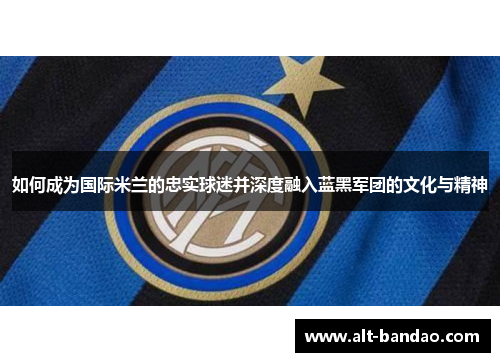如何成为国际米兰的忠实球迷并深度融入蓝黑军团的文化与精神